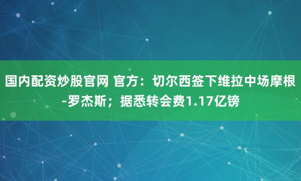 国内配资炒股官网 官方：切尔西签下维拉中场摩根-罗杰斯；据悉转会费1.17亿镑