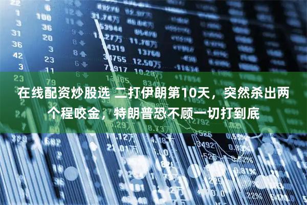在线配资炒股选 二打伊朗第10天,突然杀出两个程咬金,特朗普恐不顾一切打到底
